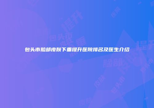 包头市脸部皮肤下垂提升医院排名及医生介绍