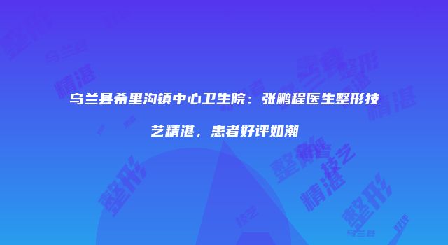 乌兰县希里沟镇中心卫生院：张鹏程医生整形技艺精湛，患者好评如潮