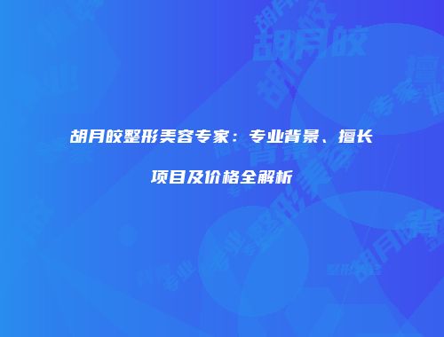 胡月皎整形美容专家：专业背景、擅长项目及价格全解析