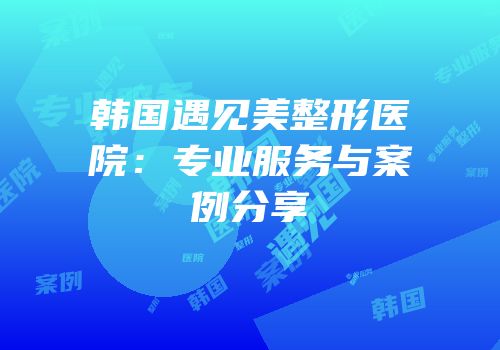 韩国遇见美整形医院：专业服务与案例分享