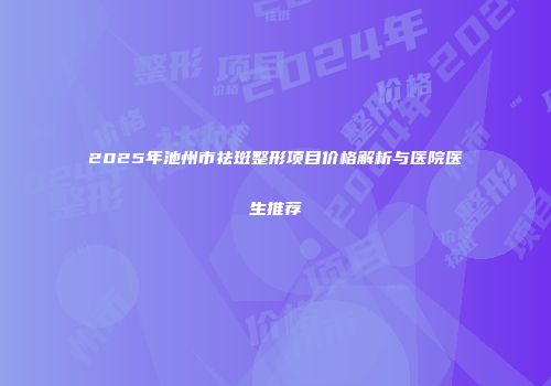 2025年池州市祛斑整形项目价格解析与医院医生推荐