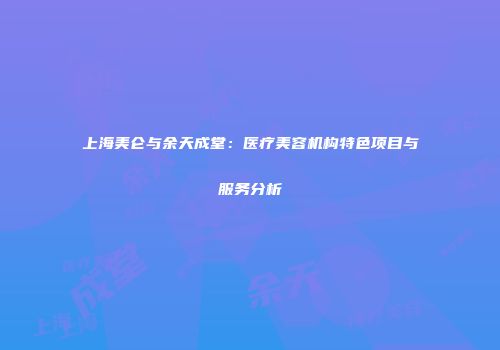 上海美仑与余天成堂：医疗美容机构特色项目与服务分析