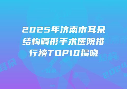 2025年济南市耳朵结构畸形手术医院排行榜TOP10揭晓