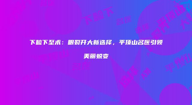下睑下至术：眼裂开大新选择，平顶山名医引领美丽蜕变