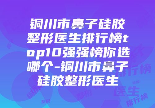 铜川市鼻子硅胶整形医生排行榜top10强强榜你选哪个-铜川市鼻子硅胶整形医生
