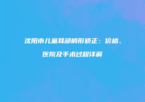 沈阳市儿童耳部畸形矫正：价格、医院及手术过程详解