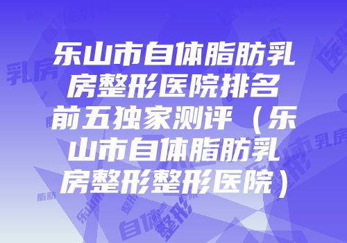 乐山市自体脂肪乳房整形医院排名前五独家测评（乐山市自体脂肪乳房整形整形医院）