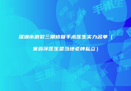 深圳市唇裂三期修复手术医生实力名单（宋莉萍医生是当地老牌私立）