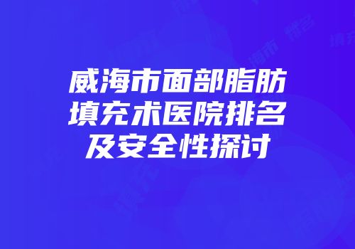 威海市面部脂肪填充术医院排名及安全性探讨