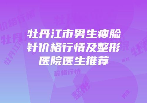 牡丹江市男生瘦脸针价格行情及整形医院医生推荐