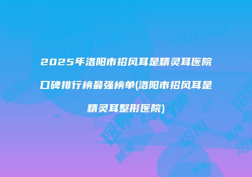 2025年洛阳市招风耳是精灵耳医院口碑排行榜最强榜单(洛阳市招风耳是精灵耳整形医院)