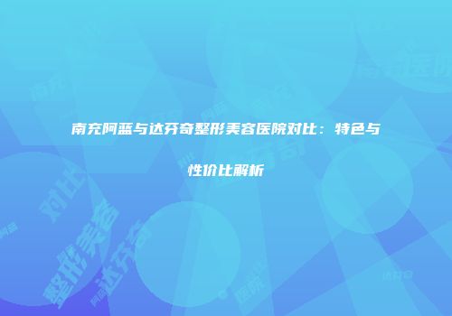 南充阿蓝与达芬奇整形美容医院对比：特色与性价比解析