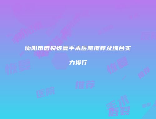 衡阳市唇裂恢复手术医院推荐及综合实力排行