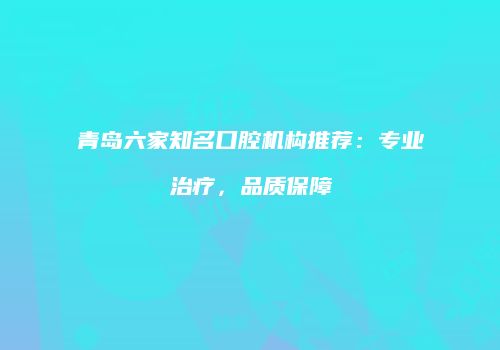 青岛六家知名口腔机构推荐：专业治疗，品质保障