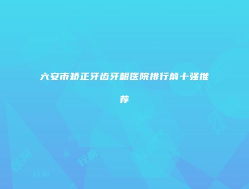 六安市矫正牙齿牙龈医院排行前十强推荐