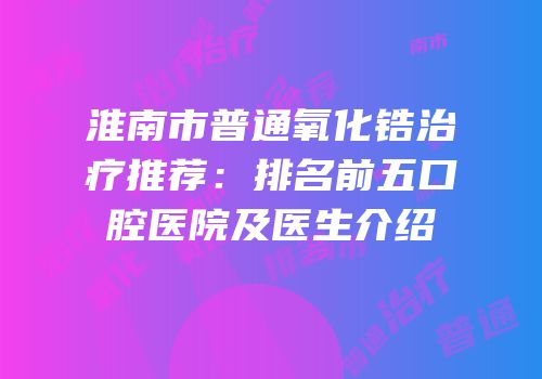 淮南市普通氧化锆治疗推荐：排名前五口腔医院及医生介绍
