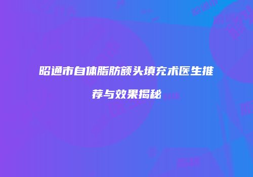 昭通市自体脂肪额头填充术医生推荐与效果揭秘