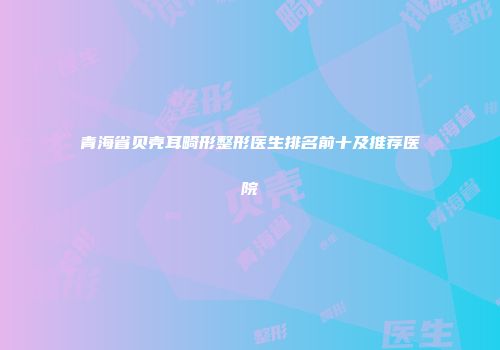 青海省贝壳耳畸形整形医生排名前十及推荐医院