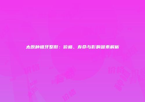 太原种植牙整形：价格、寿命与影响因素解析