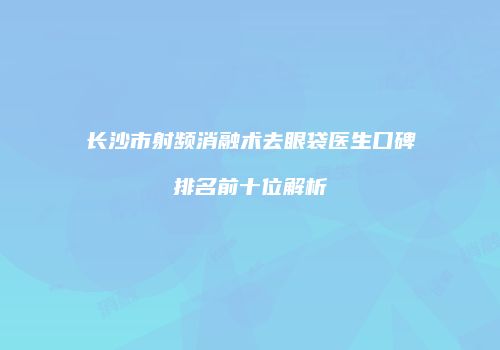 长沙市射频消融术去眼袋医生口碑排名前十位解析
