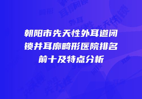 朝阳市先天性外耳道闭锁并耳廓畸形医院排名前十及特点分析