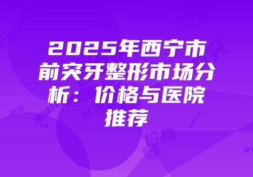 2025年西宁市前突牙整形市场分析：价格与医院推荐