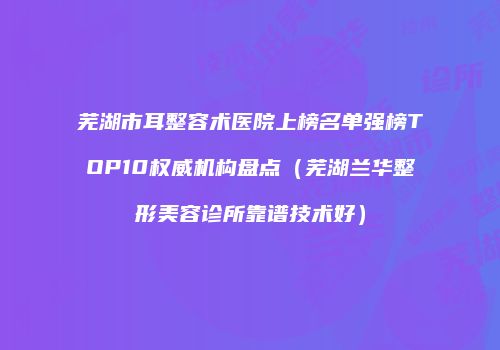 芜湖市耳整容术医院上榜名单强榜TOP10权威机构盘点（芜湖兰华整形美容诊所靠谱技术好）