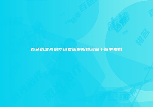 百色市激光治疗色素痣医院排名前十榜单揭晓