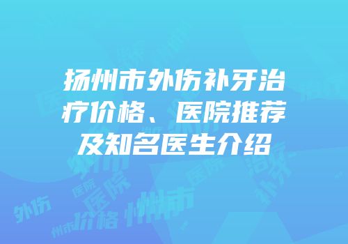 扬州市外伤补牙治疗价格、医院推荐及知名医生介绍