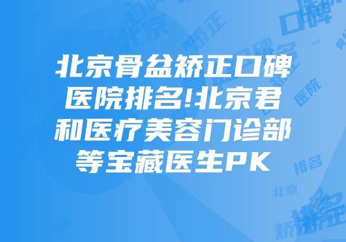 北京骨盆矫正口碑医院排名!北京君和医疗美容门诊部等宝藏医生PK