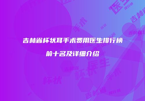 吉林省杯状耳手术费用医生排行榜前十名及详细介绍