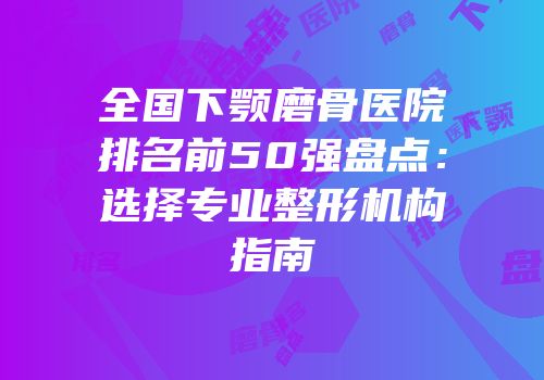 全国下颚磨骨医院排名前50强盘点：选择专业整形机构指南