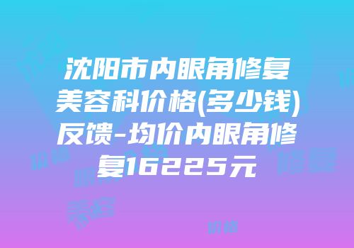 沈阳市内眼角修复美容科价格(多少钱)反馈-均价内眼角修复16225元