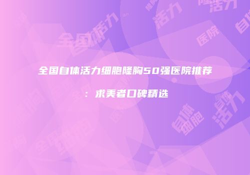 全国自体活力细胞隆胸50强医院推荐：求美者口碑精选