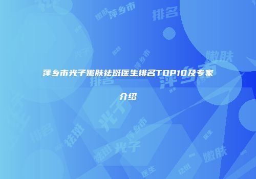 萍乡市光子嫩肤祛斑医生排名TOP10及专家介绍