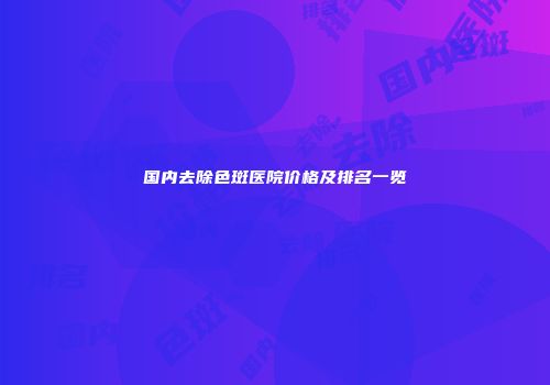 国内去除色斑医院价格及排名一览