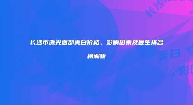 长沙市激光面部美白价格、影响因素及医生排名榜解析