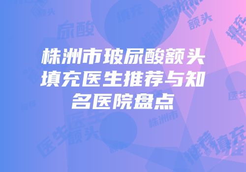 株洲市玻尿酸额头填充医生推荐与知名医院盘点