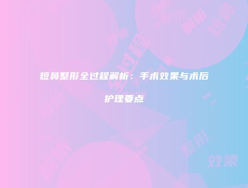 短鼻整形全过程解析：手术效果与术后护理要点