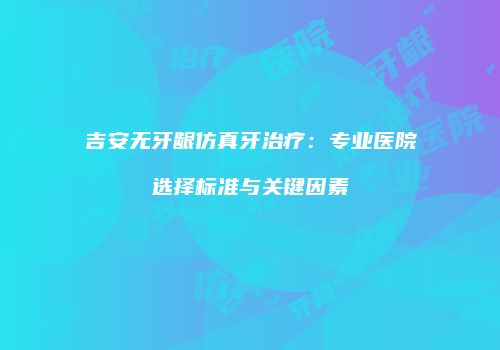 吉安无牙龈仿真牙治疗：专业医院选择标准与关键因素