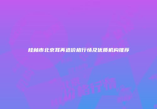 桂林市北京耳再造价格行情及优质机构推荐