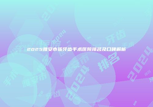 2025雅安市拔牙齿手术医院排名及口碑解析