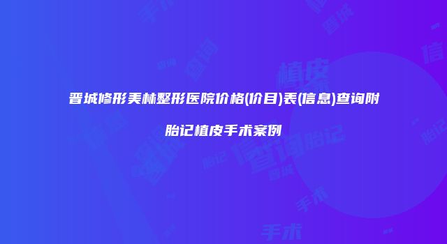 晋城修形美林整形医院价格(价目)表(信息)查询附胎记植皮手术案例