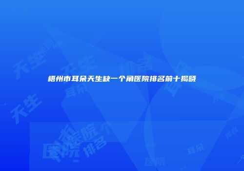 梧州市耳朵天生缺一个角医院排名前十揭晓