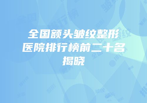 全国额头皱纹整形医院排行榜前二十名揭晓