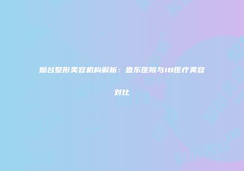 烟台整形美容机构解析：鲁东医院与IB医疗美容对比