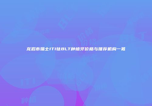 龙岩市瑞士ITI钛BLT种植牙价格与推荐机构一览