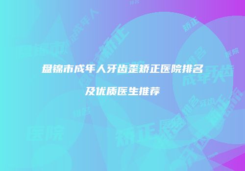 盘锦市成年人牙齿歪矫正医院排名及优质医生推荐