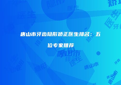 唐山市牙齿隐形矫正医生排名：五位专家推荐