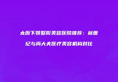 太原下颚整形美容医院推荐：新世纪与尚大夫医疗美容机构对比